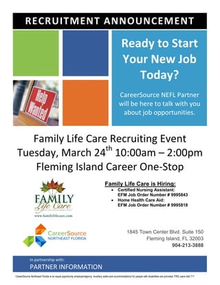 Family Life Care Recruiting Event
Tuesday, March 24th
10:00am – 2:00pm
Fleming Island Career One-Stop
Family Life Care is Hiring:
 Certified Nursing Assistant:
EFM Job Order Number # 9995843
 Home Health Care Aid:
EFM Job Order Number # 9995818
Ready to Start
Your New Job
Today?
CareerSource NEFL Partner
will be here to talk with you
about job opportunities.
1845 Town Center Blvd. Suite 150
Fleming Island, FL 32003
904-213-3888
RECRUITMENT ANNOUNCEMENT
In partnership with:
PARTNER INFORMATION
CareerSource Northeast Florida is an equal opportunity employer/agency. Auxiliary aides and accommodations for people with disabilities are provided. FRS users dial 711
 