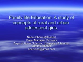 Family life Education: A study of concepts of rural and urban  adolescent girls. Neeru Sharma(Reader) Payal Mahajan( Scholar) Deptt of Home Science, University of Jammu, Jammu.180006 [email_address] 