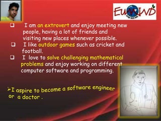  I am an extrovert and enjoy meeting new
people, having a lot of friends and
visiting new places whenever possible.
 I like outdoor games such as cricket and
football.
 I love to solve challenging mathematical
problems and enjoy working on different
computer software and programming.
 