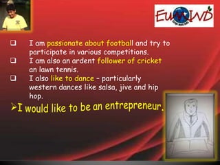  I am passionate about football and try to
participate in various competitions.
 I am also an ardent follower of cricket
an lawn tennis.
 I also like to dance – particularly
western dances like salsa, jive and hip
hop.
 