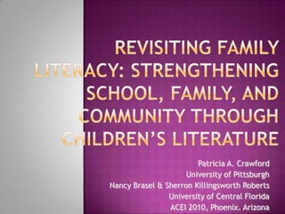 Revisiting Family Literacy: Strengthening School, Family, and Community Through Children’s Literature Patricia A. Crawford University of Pittsburgh Nancy Brasel & Sherron Killingsworth Roberts University of Central Florida ACEI 2010, Phoenix. Arizona 