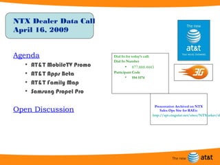 NTX Dealer Data Call
April 16, 2009


Agenda                      Dial In for today’s call:
                            Dial In Number
  •   AT&T MobileTV Promo          •    877.888.4443
  •   AT&T Apps Beta        Participant Code
                                   •    594 5174
  •   AT&T Family Map
  •   Samsung Propel Pro

                                                         Presentation Archived on NTX
Open Discussion                                              Sales Ops Site for RAEs:
                                                        http://spt.cingular.net/sites/NTMarket/de
 