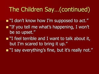 The Children Say…(continued)
 “I don’t know how I’m supposed to act.”
 “If you tell me what’s happening, I won’t
be so upset.”
 “I feel terrible and I want to talk about it,
but I’m scared to bring it up.”
 “I say everything’s fine, but it’s really not.”
 