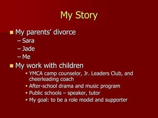 My Story
 My parents’ divorce
– Sara
– Jade
– Me
 My work with children
 YMCA camp counselor, Jr. Leaders Club, and
cheerleading coach
 After-school drama and music program
 Public schools – speaker, tutor
 My goal: to be a role model and supporter
 
