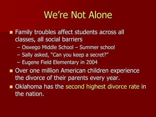 We’re Not Alone
 Family troubles affect students across all
classes, all social barriers
– Oswego Middle School – Summer school
– Sally asked, “Can you keep a secret?”
– Eugene Field Elementary in 2004
 Over one million American children experience
the divorce of their parents every year.
 Oklahoma has the second highest divorce rate in
the nation.
 