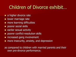 Children of Divorce exhibit…
 a higher divorce rate
 lower marriage rate
 more learning difficulties
 poorer social skills
 earlier sexual activity
 poorer conflict-resolution skills
 increased gang involvement
 more insecurity, anxiety, and depression
as compared to children with married parents and their
own pre-divorce performance.
 