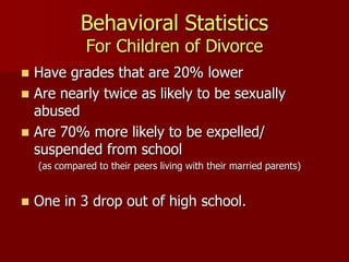 Behavioral Statistics
For Children of Divorce
 Have grades that are 20% lower
 Are nearly twice as likely to be sexually
abused
 Are 70% more likely to be expelled/
suspended from school
(as compared to their peers living with their married parents)
 One in 3 drop out of high school.
 