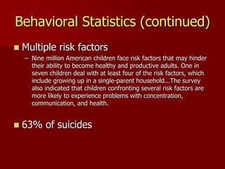 Behavioral Statistics (continued)
 Multiple risk factors
– Nine million American children face risk factors that may hinder
their ability to become healthy and productive adults. One in
seven children deal with at least four of the risk factors, which
include growing up in a single-parent household...The survey
also indicated that children confronting several risk factors are
more likely to experience problems with concentration,
communication, and health.
 63% of suicides
 