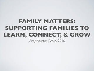 FAMILY MATTERS:
SUPPORTING FAMILIES TO
LEARN, CONNECT, & GROW
Amy Koester | WLA 2016
 