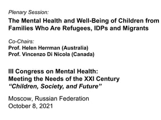 Plenary Session:
The Mental Health and Well-Being of Children from
Families Who Are Refugees, IDPs and Migrants
Co-Chairs:
Prof. Helen Herrman (Australia)
Prof. Vincenzo Di Nicola (Canada)
III Congress on Mental Health:
Meeting the Needs of the XXI Century
“Children, Society, and Future”
Moscow, Russian Federation
October 8, 2021
 