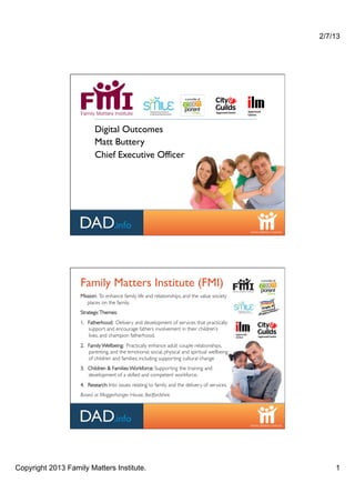 2/7/13




                          Digital Outcomes
                          Matt Buttery
                          Chief Executive Officer




                   Family Matters Institute (FMI)
                   Mission: To enhance family life and relationships, and the value society
                      places on the family. !
                   Strategic Themes: !
                   1.! Fatherhood: Delivery and development of services that practically
                       support and encourage fathers involvement in their children’s
                       lives, and champion fatherhood.!
                   2.! Family Wellbeing: Practically enhance adult couple relationships,
                       parenting, and the emotional, social, physical and spiritual wellbeing
                       of children and families; including supporting cultural change!
                   3.! Children & Families Wor kforce: Supporting the training and
                       development of a skilled and competent workforce.!
                   4.! Research: Into issues relating to family and the delivery of services.!
                   Based at Moggerhanger House, Bedfordshire.!




Copyright 2013 Family Matters Institute.                                                             1
 
