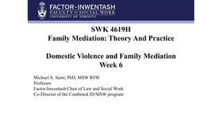 SWK 4619H
Family Mediation: Theory And Practice
Domestic Violence and Family Mediation
Week 6
Michael A. Saini, PhD, MSW RSW
Professor
Factor-Inwentash Chair of Law and Social Work
Co-Director of the Combined JD/MSW program
 