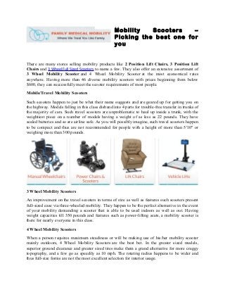 Mobility Scooters –
Picking the best one for
you
There are many stores selling mobility products like 2 Position Lift Chairs, 3 Position Lift
Chairs and 3 Wheel Full Sized Scooters to name a few. They also offer an extensive assortment of
3 Wheel Mobility Scooter and 4 Wheel Mobility Scooter at the most economical rates
anywhere. Having more than 46 diverse mobility scooters with prices beginning from below
$600, they can successfully meet the scooter requirements of most people.
Mobile/Travel Mobility Scooters
Such scooters happen to just be what their name suggests and are geared up for getting you on
the highway. Models falling in this class disband into 4 parts for trouble-free transfer in trunks of
the majority of cars. Such travel scooters are unproblematic to haul up inside a trunk, with the
weightiest piece on a number of models having a weight of as less as 22 pounds. They have
sealed batteries and so are airline safe. As you will possibly imagine, such travel scooters happen
to be compact and thus are not recommended for people with a height of more than 5'10" or
weighing more than 300 pounds.
3 Wheel Mobility Scooters
An improvement on the travel scooters in terms of size as well as features such scooters present
full-sized ease via three-wheeled mobility. They happen to be the perfect alternative in the event
of your mobility demanding a scooter that is able to be used indoors as well as out. Having
weight capacities till 350 pounds and features such as power-lifting seats, a mobility scooter is
there for nearly everyone in this class.
4 Wheel Mobility Scooters
When a person requires maximum steadiness or will be making use of his/her mobility scooter
mainly outdoors, 4 Wheel Mobility Scooters are the best bet. In the greater sized models,
superior ground clearance and greater sized tires make them a grand alternative for more craggy
topography, and a few go as speedily as 10 mph. The rotating radius happens to be wider and
thus full-size forms are not the most excellent selection for interior usage.
 