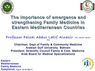 11
The importance of emergence andThe importance of emergence and
strengthening Family Medicine instrengthening Family Medicine in
Eastern Mediterranean CountriesEastern Mediterranean Countries
Professor Faisal Abdul Latif Alnasir FPC, FRCGP, MICGP,
PhD
Chairman; Dept of Family & Community Medicine
Arabian Gulf University. Bahrain
President; Scientific Council Family & Com. Medicine
Arab Board for Medical Specializations
Eastern
Mediterranean
Family Medicine
Symposium Adana 26-29 May11
 