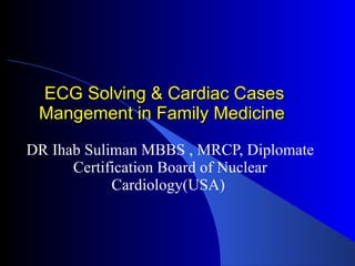 ECG Solving & Cardiac Cases Mangement in Family Medicine DR Ihab Suliman MBBS , MRCP, Diplomate Certification Board of Nuclear Cardiology(USA)  