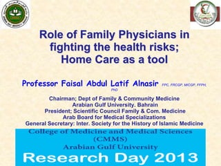 1
Role of Family Physicians in
fighting the health risks;
Home Care as a tool
Professor Faisal Abdul Latif Alnasir FPC, FRCGP, MICGP, FFPH,
PhD
Chairman; Dept of Family & Community Medicine
Arabian Gulf University. Bahrain
President; Scientific Council Family & Com. Medicine
Arab Board for Medical Specializations
General Secretary: Inter. Society for the History of Islamic Medicine
F. Alnasir 2012
 