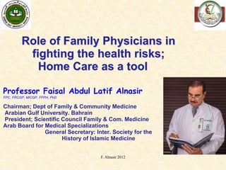 1
Role of Family Physicians in
fighting the health risks;
Home Care as a tool
Professor Faisal Abdul Latif Alnasir
FPC, FRCGP, MICGP, FFPH, PhD
Chairman; Dept of Family & Community Medicine
Arabian Gulf University. Bahrain
President; Scientific Council Family & Com. Medicine
Arab Board for Medical Specializations
General Secretary: Inter. Society for the
History of Islamic Medicine
F. Alnasir 2012
 