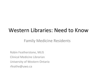 Western Libraries: Need to Know Family Medicine Residents Robin Featherstone, MLIS Clinical Medicine Librarian  University of Western Ontario [email_address] 