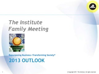 The Institute
    Family Meeting



    Repurposing Business—Transforming Society®

    2013 OUTLOOK

1                                                © Copyright 2011 The Institute. All rights reserved.
 