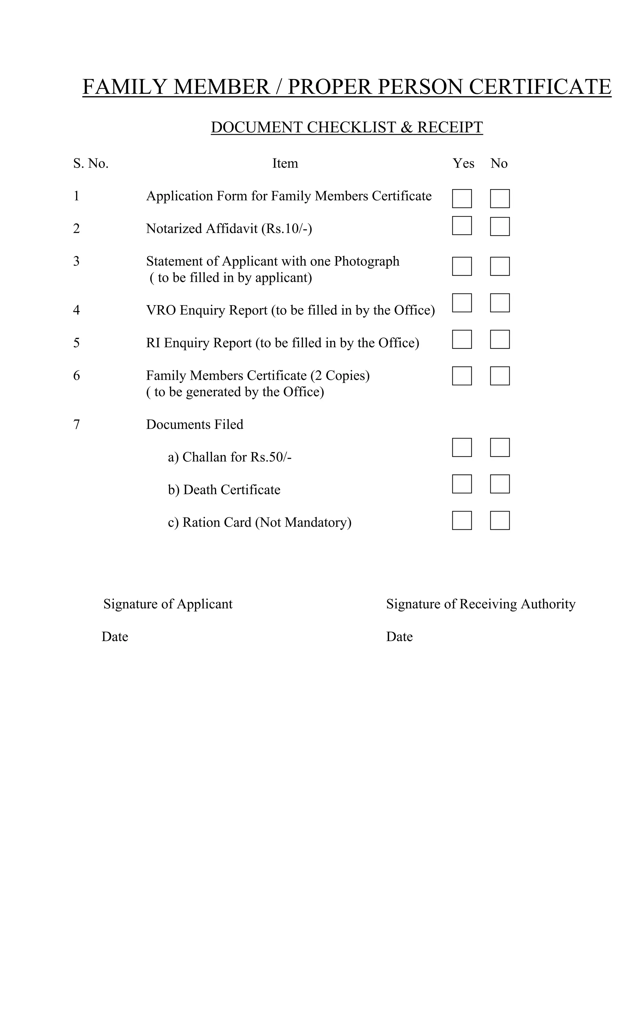 FAMILY MEMBER / PROPER PERSON CERTIFICATE
DOCUMENT CHECKLIST & RECEIPT
S. No. Item Yes No
1 Application Form for Family Members Certificate
2 Notarized Affidavit (Rs.10/-)
3 Statement of Applicant with one Photograph
( to be filled in by applicant)
4 VRO Enquiry Report (to be filled in by the Office)
5 RI Enquiry Report (to be filled in by the Office)
6 Family Members Certificate (2 Copies)
( to be generated by the Office)
7 Documents Filed
a) Challan for Rs.50/-
b) Death Certificate
c) Ration Card (Not Mandatory)
Signature of Applicant Signature of Receiving Authority
Date Date
 