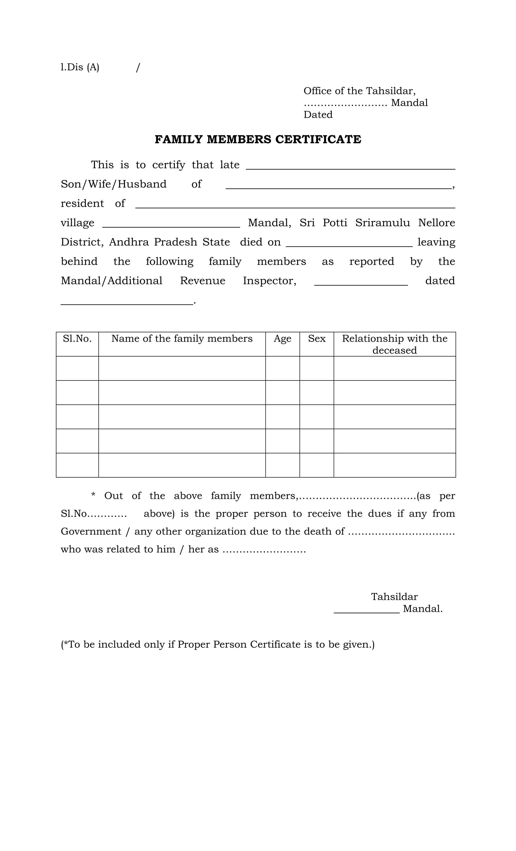l.Dis (A) /
Office of the Tahsildar,
……………………. Mandal
Dated
FAMILY MEMBERS CERTIFICATE
This is to certify that late ______________________________________
Son/Wife/Husband of _________________________________________,
resident of __________________________________________________________
village _________________________ Mandal, Sri Potti Sriramulu Nellore
District, Andhra Pradesh State died on _______________________ leaving
behind the following family members as reported by the
Mandal/Additional Revenue Inspector, _________________ dated
________________________.
Sl.No. Name of the family members Age Sex Relationship with the
deceased
* Out of the above family members,……………………………..(as per
Sl.No………… above) is the proper person to receive the dues if any from
Government / any other organization due to the death of …………………………..
who was related to him / her as …………………….
Tahsildar
_____________ Mandal.
(*To be included only if Proper Person Certificate is to be given.)
 