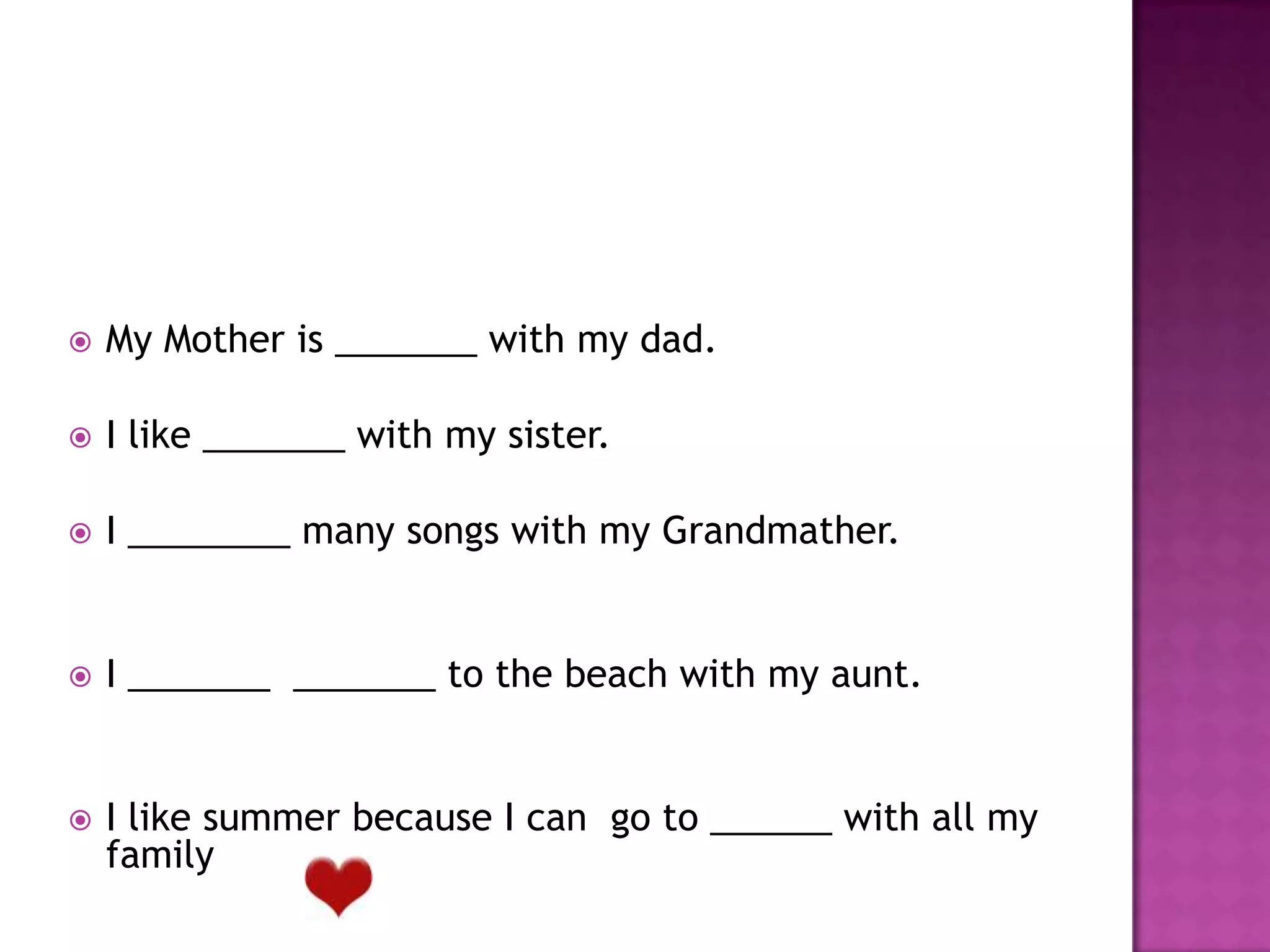  My Mother is _______ with my dad.
I like _______ with my sister.
I ________ many songs with my Grandmather.
I _______ _______ to the beach with my aunt.
I like summer because I can go to ______ with all my
family