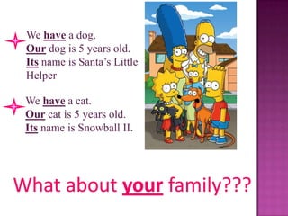 We have a dog.
Our dog is 5 years old.
Its name is Santa’s Little
Helper

We have a cat.
Our cat is 5 years old.
Its name is Snowball II.
 