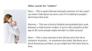 Other words for “mother”
Mum — This is quite informal and quite common. It’s the word I
use when I talk about my mum, even if I’m talking to people I
don’t know that well.
Mummy — This one is kind of childish and probably best used
between a child and her mother. If you’re still using this at the
age of 29, some people might consider it a little unusual.
Mom — This is very common in the US but not in the UK or
Ireland or Australia … or anywhere else really. But there are a
lot of Americans out there, so you might hear this from time to
time.
 