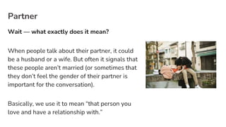 Partner
Wait — what exactly does it mean?
When people talk about their partner, it could
be a husband or a wife. But often it signals that
these people aren’t married (or sometimes that
they don’t feel the gender of their partner is
important for the conversation).
Basically, we use it to mean “that person you
love and have a relationship with.”
 