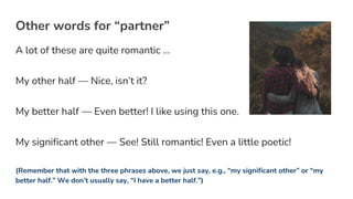 Other words for “partner”
A lot of these are quite romantic …
My other half — Nice, isn’t it?
My better half — Even better! I like using this one.
My significant other — See! Still romantic! Even a little poetic!
(Remember that with the three phrases above, we just say, e.g., “my significant other” or “my
better half.” We don’t usually say, “I have a better half.”)
 