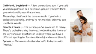 Girlfriend / boyfriend — A few generations ago, if you said
you had a girlfriend or a boyfriend, people wouldn’t think
your relationship was that serious.
These days, that’s not the case as much. If you’re in a
serious relationship, and you’re not married, then you can
use these words.
Fiancée / fiancé — The person you’ve promised to marry.
There’s probably a ring involved. Notice that this is one of
the very unusual situations in English where we have a
different spelling for females (fiancée) and males (fiancé).
Spouse — This means husband or wife. It rhymes with
“mouse.”
 