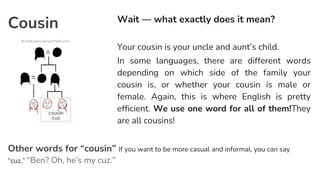Cousin Wait — what exactly does it mean?
Your cousin is your uncle and aunt’s child.
In some languages, there are different words
depending on which side of the family your
cousin is, or whether your cousin is male or
female. Again, this is where English is pretty
efficient. We use one word for all of them!They
are all cousins!
Other words for “cousin” If you want to be more casual and informal, you can say
“cuz.” “Ben? Oh, he’s my cuz.”
 