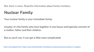 But, there is more. Read the information about family members.
Nuclear Family
Your nuclear family is your immediate family.
Usually, it’s the family who lives together in one house and typically consists of
a mother, father and their children.
But as you’ll see, it can get a little more complicated.
Taken and adapted from: https://www.clarkandmiller.com/family-vocabulary-family-members-in-english/
 