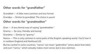 Other words for “grandfather”
Granddad — A little more common and less formal
Grandpa — Similar to granddad. The choice is yours!
Other words for “grandmother”
Gran — A less formal way of saying “grandmother.”
Granny — So cosy, friendly and loving!
Grandma — Similar to “granny.”
Nanna — This is only common in some parts of the English-speaking world. You’ll hear it
in northern England and Northeast US.
But be careful! In some countries, “nanna” can mean “godmother” (more about that later)
and even “nanny,” which actually makes more sense, but is less common.
 