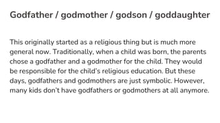 Godfather / godmother / godson / goddaughter
This originally started as a religious thing but is much more
general now. Traditionally, when a child was born, the parents
chose a godfather and a godmother for the child. They would
be responsible for the child’s religious education. But these
days, godfathers and godmothers are just symbolic. However,
many kids don’t have godfathers or godmothers at all anymore.
 