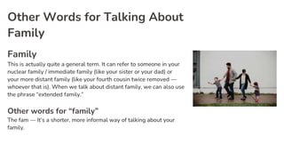 Other Words for Talking About
Family
Family
This is actually quite a general term. It can refer to someone in your
nuclear family / immediate family (like your sister or your dad) or
your more distant family (like your fourth cousin twice removed —
whoever that is). When we talk about distant family, we can also use
the phrase “extended family.”
Other words for “family”
The fam — It’s a shorter, more informal way of talking about your
family.
 