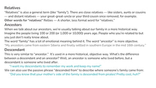 Relatives
“Relatives” is also a general term (like “family”). There are close relatives — like sisters, aunts or cousins
— and distant relatives — your great-great-uncle or your third cousin once removed, for example.
Other words for “relatives” Rellies — A shorter, less formal word for “relatives.”
Ancestors
When we talk about our ancestors, we’re usually talking about our family in a more historical way.
Imagine the people living 100 or 200 (or 1,000 or 10,000) years ago. People who you’re related to but
you just don’t really know about.
The word “family” has a lot of emotional meaning behind it. The word “ancestor” is more objective.
“My ancestors came from eastern Siberia and finally settled in southern Europe in the mid 16th century.”
Descendant
This is very similar to “ancestor.” It’s used in a more historical, objective way. What’s the difference
between a descendant and an ancestor? Well, an ancestor is someone who lived before, but a
descendant is someone who lived after.
“I want my descendants to remember my work and keep my name!”
We can also use the passive phrase “descended from” to describe where someone’s family came from:
“Did you know that your mother’s side of the family is descended from pirates! Pretty cool, huh?”
 