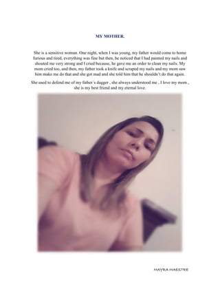 MAYRA MAESTRE
MY MOTHER.
She is a sensitive woman. One night, when I was young, my father would come to home
furious and tired, everything was fine but then, he noticed that I had painted my nails and
shouted me very strong and I cried because, he gave me an order to clean my nails. My
mom cried too, and then, my father took a knife and scraped my nails and my mom saw
him make me do that and she got mad and she told him that he shouldn’t do that again.
She used to defend me of my father´s dagger , she always understood me , I love my mom ,
she is my best friend and my eternal love.
 