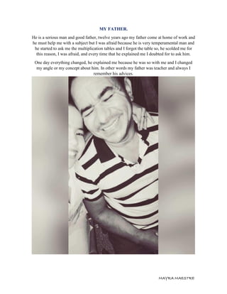 MAYRA MAESTRE
MY FATHER.
He is a serious man and good father, twelve years ago my father come at home of work and
he must help me with a subject but I was afraid because he is very temperamental man and
he started to ask me the multiplication tables and I forgot the table so, he scolded me for
this reason, I was afraid, and every time that he explained me I doubted for to ask him.
One day everything changed, he explained me because he was so with me and I changed
my angle or my concept about him. In other words my father was teacher and always I
remember his advices.
 