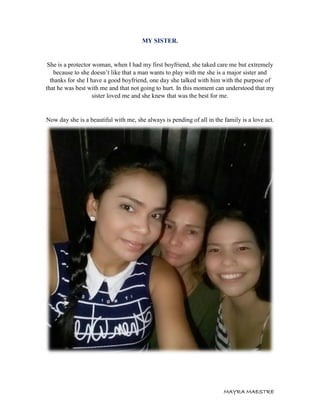 MAYRA MAESTRE
MY SISTER.
She is a protector woman, when I had my first boyfriend, she taked care me but extremely
because to she doesn’t like that a man wants to play with me she is a major sister and
thanks for she I have a good boyfriend, one day she talked with him with the purpose of
that he was best with me and that not going to hurt. In this moment can understood that my
sister loved me and she knew that was the best for me.
Now day she is a beautiful with me, she always is pending of all in the family is a love act.
 