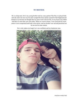 MAYRA MAESTRE
MY BROTHER.
He is a deep man, but is my young brother and my crazy partner One Day we played hide
and sike and I run ran very far and I scraped the knee and he scared for that happened and
started to cry because he thought that my mom went to hit for this. In my house may father
said that we must take care each other. When we went to home, I was cried and my mom
cames to me exasperated and took to the doctor, and my brother was sad and promised not
let me run for none reason.
He is who makes me laugh, he is my confident and my handsome man.
 