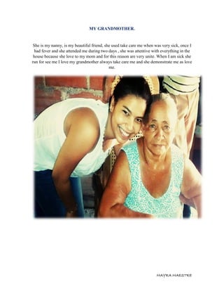 MAYRA MAESTRE
MY GRANDMOTHER.
She is my nanny, is my beautiful friend, she used take care me when was very sick, once I
had fever and she attended me during two days , she was attentive with everything in the
house because she love to my mom and for this reason are very unite. When I am sick she
run for see me I love my grandmother always take care me and she demonstrate me as love
me.
 