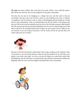 My aunt, her name is Marta. She is the best of my aunts. When i was a child she used to
play all the time with me, she was the companion of my games and pranks.
One day she was sent to do shopping at a village near ours and she used to take me
everywhere, that day I also went with her, when we were heading to the store, we talked,
we laughed; it took 30 minutes to arrive, when we did shopping and she bought me a bread
and we came immediately, when we returned home she did not realize I was playing with
the rim of the bicycle and accidentally stuck my foot to the rim thus causing a rather painful
fall. My aunt got up from the ground immediately and was at me I cried enough since I had
taken a big hit in the forehead and this had swollen, my aunt scared, tell me “Baby do not
cry, because if you run crying to the house I will be scold, will hit me and also they will
realize, please do not cry baby”.
Because of the fear she had not realized that I had a large swelling on the forehead. when
we got home I was still crying because it hurt me and she freaked out by what they were
going to say when I got home, we arrive to house the family was scared they asked what
had happened, and she told them was inadvertently and called his attention but nothing else
happened, after the scare came the laughter and stayed that event to remember.
 