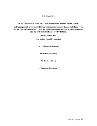MAYRA MAESTRE
CONCLUSION
In my family all the same, everything has changed we are a special family.
Sadly, my parents are separated for certain reasons, however Us are united and every
day we Live different things , I love my family because for me they are perfect persons
and my best moments I have lived with them.
Always be this way!
My mother (sensitive woman)
My father (serious man)
My sister (protector)
My Brother (deep)
My Grandmother (nanny).
 
