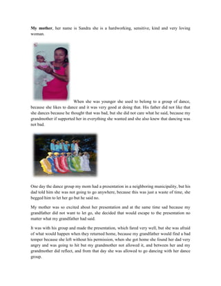 My mother, her name is Sandra she is a hardworking, sensitive, kind and very loving
woman.
When she was younger she used to belong to a group of dance,
because she likes to dance and it was very good at doing that. His father did not like that
she dances because he thought that was bad, but she did not care what he said, because my
grandmother if supported her in everything she wanted and she also knew that dancing was
not bad.
One day the dance group my mom had a presentation in a neighboring municipality, but his
dad told him she was not going to go anywhere, because this was just a waste of time, she
begged him to let her go but he said no.
My mother was so excited about her presentation and at the same time sad because my
grandfather did not want to let go, she decided that would escape to the presentation no
matter what my grandfather had said.
It was with his group and made the presentation, which fared very well, but she was afraid
of what would happen when they returned home, because my grandfather would find a bad
temper because she left without his permission, when she got home she found her dad very
angry and was going to hit but my grandmother not allowed it, and between her and my
grandmother did reflect, and from that day she was allowed to go dancing with her dance
group.
 