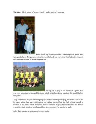 My father He is a man of strong, friendly and respectful character.
In his youth my father used to be a football player, and it was
very good player. The game was close to where he lived, and every time they had match he went
with his fellow in bike, to where the game was.
One day left to play in the afternoon a game that
was very important to him and his team, which he did not know was that this would be his
last game.
They came to the place where the party will be held and began to play, my father used to be
forward, when they were mid-match, my father stepped bad the ball which caused a
fracture in the knee, which prevented him to continue playing forever because the doctor
where they took him told him he could not keep playing if he wanted to walk.
After that, my dad never returned to play again.
 