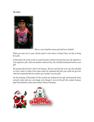 My sister
She is a very cheerful, sincere girl and loves football.
When my sister was 6 years old she used to write letters to Santa Claus, for that to bring
him gifts.
In December she wrote to him as usual the letter to Santa Claus but this time she asked for a
very expensive gift, which my parents could not buy, she excitedly looking forward to your
gift.
My parents did not know what to do because did not want that she to be sad, they decided
to write a letter to Santa Claus name where he explained that this year could not give her
what she wanted but that he would to give another very nice gift.
On the morning of December 24 she excited was looking for his gift, and found the letter
and gift, when read was very happy even though it was not the gift she wanted, because
papa Noel had him written and wished a Merry Christmas.
 