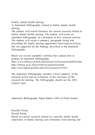 Family mental health nursing.
1) Annotated bibliography related to family mental health
nursing.
The student will search literature for current research related to
family mental health nursing. The student will create an
annotated bibliography of a minimum of five research articles.
The student will create a summary paragraph listing and
describing the family nursing approaches/interventions/actions
that are supported by the findings described in the annotated
bibliography.
Below are several reputable websites that explain how to
prepare an annotated bibliography.
http://www.library.cornell.edu/olinuris/ref/research/skill28.htm
http://library.ucsc.edu/ref/howto/annotated.html
http://owl.english.purdue.edu/owl/resource/614/01/
The annotated bibliography includes a brief summary of the
research article and an evaluation of the relevance of the
research for nursing. The bibliography should use the APA
citation style
Annotated Bibliography Paper Rubric (30% of Final Grade)
Possible Points
Earned Points
Based on current research related to a specific family health
experience or family nursing care (literature from nursing and
 