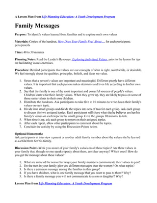 A Lesson Plan from Life Planning Education: A Youth Development Program


Family Messages
Purpose: To identify values learned from families and to explore one's own values

Materials: Copies of the handout, How Does Your Family Feel About…, for each participant;
pens/pencils

Time: 40 to 50 minutes

Planning Notes: Read the Leader's Resource, Exploring Individual Values, prior to the lesson for tips
on facilitating values exercises.

Procedure: Remind participants that values are our concepts of what is right, worthwhile, or desirable.
We feel strongly about the qualities, principles, beliefs, and ideas we value.

   1. Stress that a person's values are important and meaningful. Different people have different
      values. It is important that each person makes decisions and lives life according to his/her own
      values.
   2. Say that the family is one of the most important and powerful sources of people's values.
      Children learn what their family values. When they grow up, they are likely to pass on some of
      those same values to their own children.
   3. Distribute the handouts. Ask participants to take five to 10 minutes to write down their family's
      values on each topic.
   4. Divide into small groups and divide the topics into sets of two for each group. Ask each group
      to discuss the two assigned topics. Each participant will share what she/he believes are her/his
      family's values on each topic in the small group. Give the groups 10 minutes to talk.
   5. When time is up, ask each group to report on their assigned topics.
   6. After each report, allow other participants to comment about the topics.
   7. Conclude the activity by using the Discussion Points below.

Optional Homework:
Ask participants to interview a parent or another adult family member about the values she/he learned
as a child from her/his family.

Discussion Points:Were you aware of your family's values on all these topics? Are there values in
your family that, though no one speaks openly about them, are clear anyway? Which ones? How do
you get the message about these values?

   1.   What are some of the nonverbal ways your family members communicate their values to you?
   2.   Do the men in your family give you different messages than the women? On what topics?
   3.   Is there a common message among the families in this group?
   4.   If you have children, what is one family message that you want to pass to them? Why?
   5.   Is there a family message you will not communicate to a son or daughter? Why?

Lesson Plan from Life Planning Education: A Youth Development Program
 