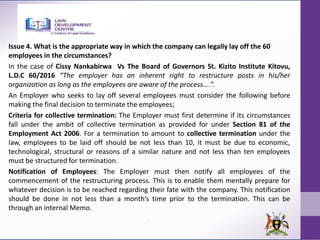 Issue 4. What is the appropriate way in which the company can legally lay off the 60
employees in the circumstances?
In the case of Cissy Nankabirwa Vs The Board of Governors St. Kizito Institute Kitovu,
L.D.C 60/2016 “The employer has an inherent right to restructure posts in his/her
organization as long as the employees are aware of the process....”.
An Employer who seeks to lay off several employees must consider the following before
making the final decision to terminate the employees;
Criteria for collective termination: The Employer must first determine if its circumstances
fall under the ambit of collective termination as provided for under Section 81 of the
Employment Act 2006. For a termination to amount to collective termination under the
law, employees to be laid off should be not less than 10, it must be due to economic,
technological, structural or reasons of a similar nature and not less than ten employees
must be structured for termination.
Notification of Employees: The Employer must then notify all employees of the
commencement of the restructuring process. This is to enable them mentally prepare for
whatever decision is to be reached regarding their fate with the company. This notification
should be done in not less than a month’s time prior to the termination. This can be
through an internal Memo.
.
 